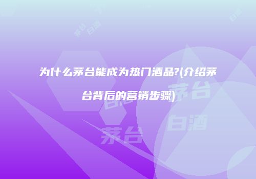 为什么茅台能成为热门酒品?(介绍茅台背后的营销步骤)