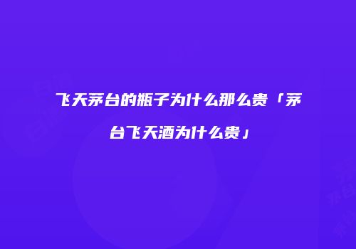 飞天茅台的瓶子为什么那么贵「茅台飞天酒为什么贵」