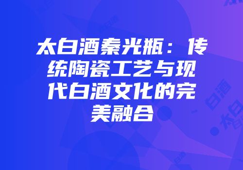太白酒秦光瓶：传统陶瓷工艺与现代白酒文化的完美融合