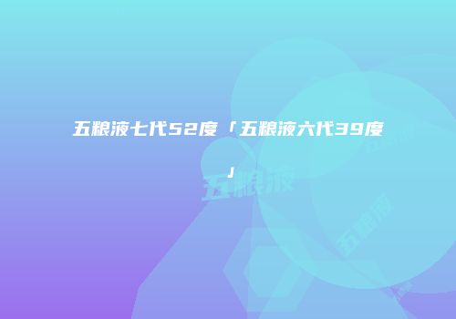 五粮液七代52度「五粮液六代39度」