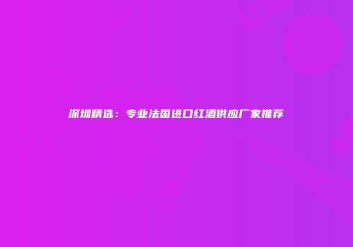 深圳精选：专业法国进口红酒供应厂家推荐