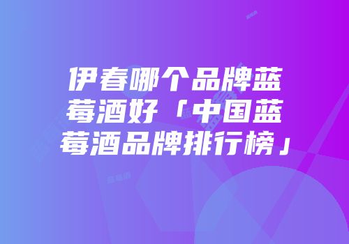 伊春哪个品牌蓝莓酒好「中国蓝莓酒品牌排行榜」