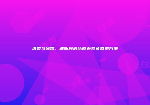 清香与酱香：解析白酒品质差异及鉴别方法