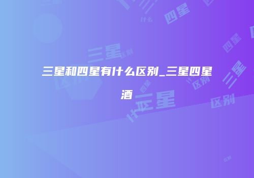 三星和四星有什么区别_三星四星酒