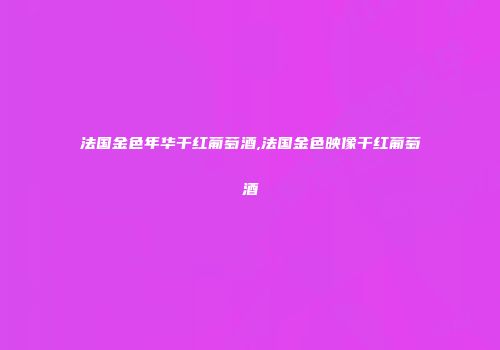 法国金色年华干红葡萄酒,法国金色映像干红葡萄酒