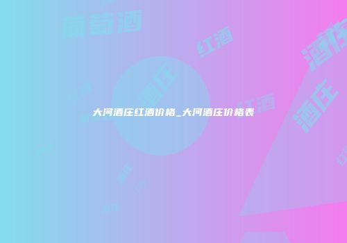 大河酒庄红酒价格_大河酒庄价格表