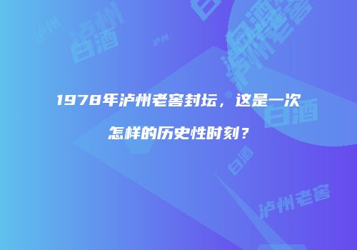 1978年泸州老窖封坛，这是一次怎样的历史性时刻？