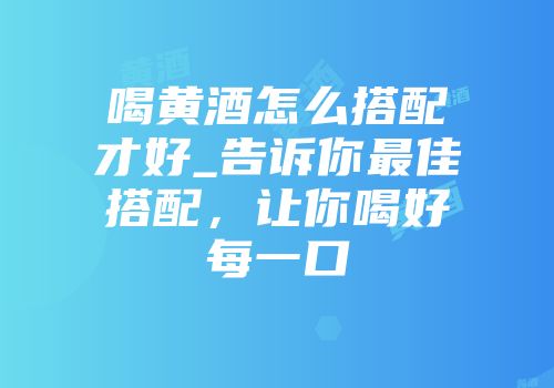 喝黄酒怎么搭配才好_告诉你最佳搭配，让你喝好每一口