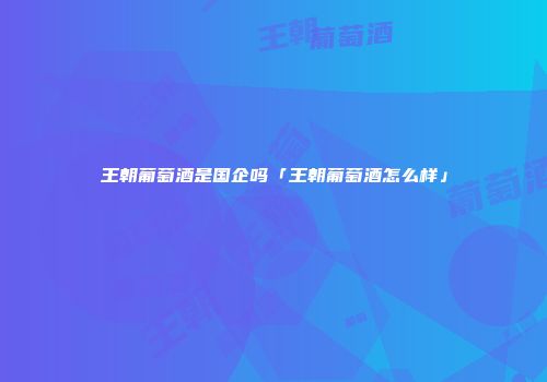 王朝葡萄酒是国企吗「王朝葡萄酒怎么样」