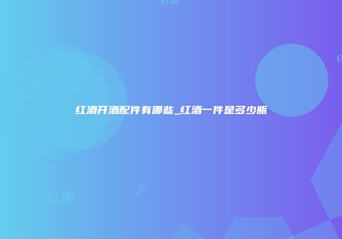 红酒开酒配件有哪些_红酒一件是多少瓶