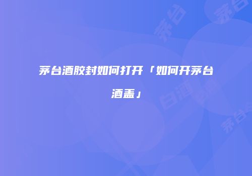 茅台酒胶封如何打开「如何开茅台酒盖」