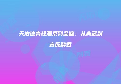 天佑德青稞酒系列品鉴：从典藏到高原醇香