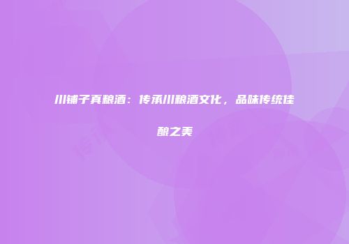 川铺子真粮酒：传承川粮酒文化，品味传统佳酿之美