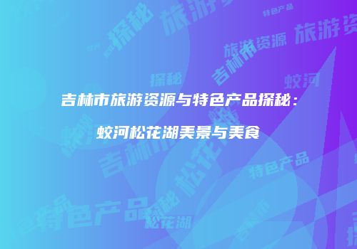 吉林市旅游资源与特色产品探秘：蛟河松花湖美景与美食