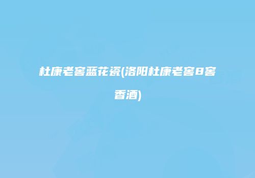 杜康老窖蓝花瓷(洛阳杜康老窖8窖香酒)