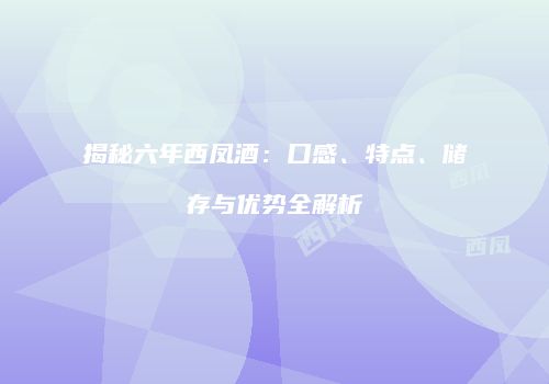 揭秘六年西凤酒：口感、特点、储存与优势全解析