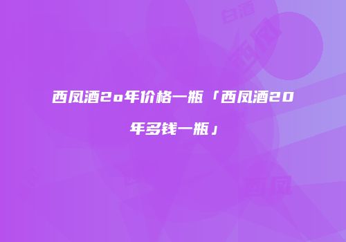 西凤酒2o年价格一瓶「西凤酒20年多钱一瓶」