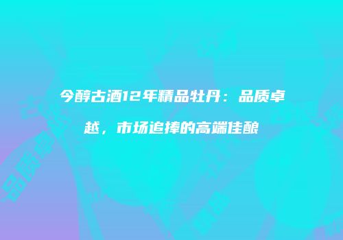 今醇古酒12年精品牡丹：品质卓越，市场追捧的高端佳酿