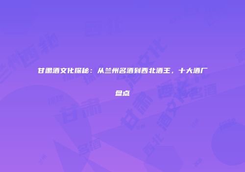 甘肃酒文化探秘：从兰州名酒到西北酒王，十大酒厂盘点