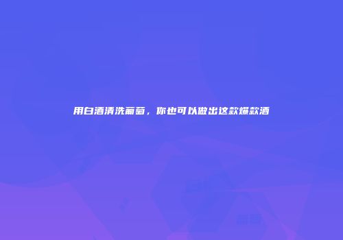 用白酒清洗葡萄，你也可以做出这款爆款酒
