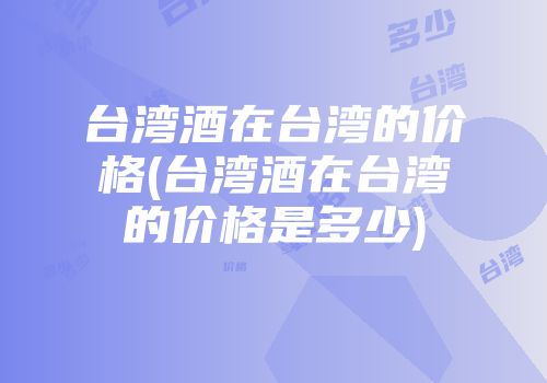 台湾酒在台湾的价格(台湾酒在台湾的价格是多少)