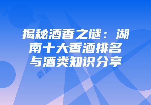 揭秘酒香之谜：湖南十大香酒排名与酒类知识分享