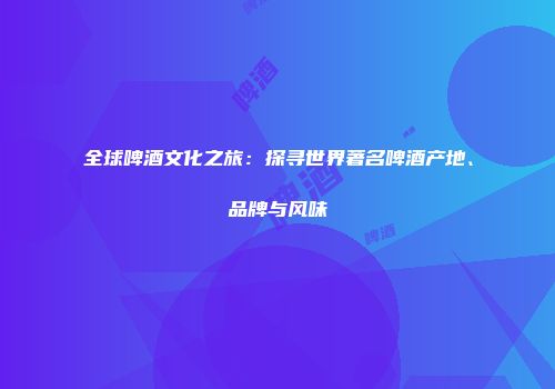 全球啤酒文化之旅：探寻世界著名啤酒产地、品牌与风味
