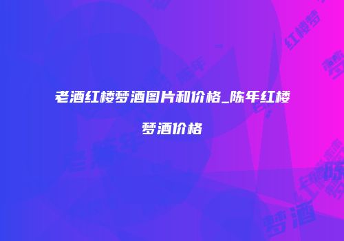 老酒红楼梦酒图片和价格_陈年红楼梦酒价格