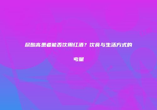 尿酸高患者能否饮用红酒？饮食与生活方式的考量
