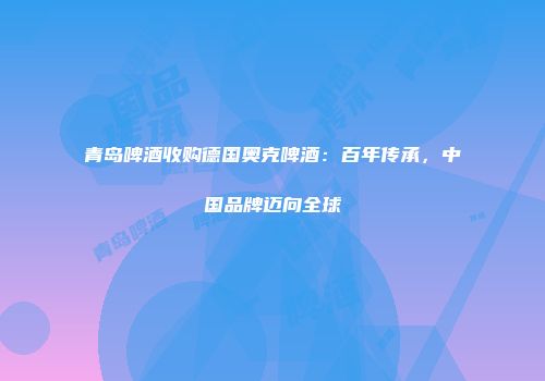 青岛啤酒收购德国奥克啤酒：百年传承，中国品牌迈向全球