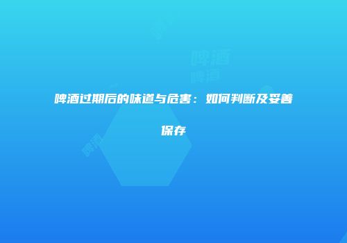 啤酒过期后的味道与危害：如何判断及妥善保存