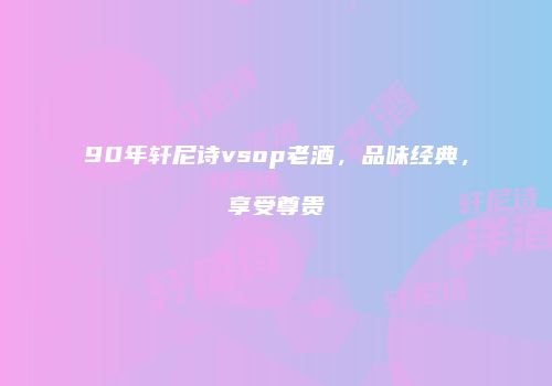 90年轩尼诗vsop老酒，品味经典，享受尊贵
