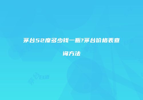 茅台52度多少钱一瓶?茅台价格表查询方法