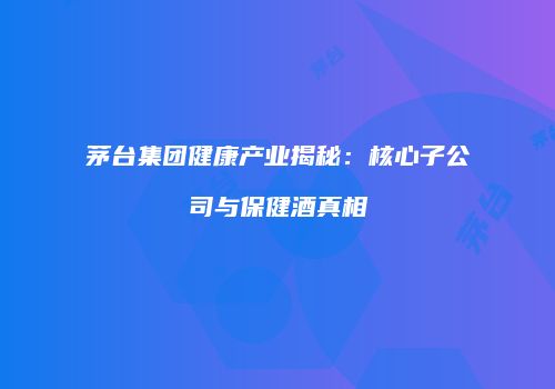 茅台集团健康产业揭秘：核心子公司与保健酒真相
