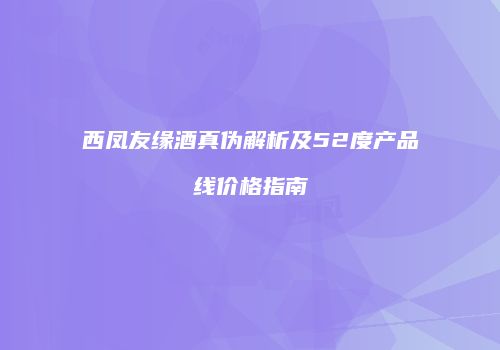 西凤友缘酒真伪解析及52度产品线价格指南