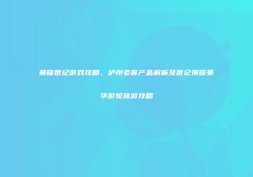 荣耀世纪游戏攻略、泸州老窖产品解析及世纪荣耀豪华游轮旅游攻略