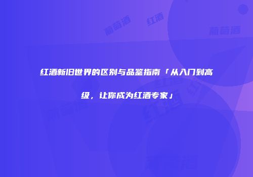 红酒新旧世界的区别与品鉴指南「从入门到高级，让你成为红酒专家」