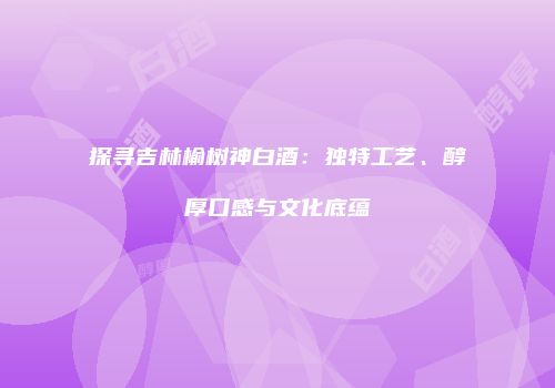 探寻吉林榆树神白酒：独特工艺、醇厚口感与文化底蕴