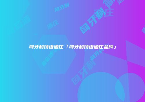 匈牙利顶级酒庄「匈牙利顶级酒庄品牌」