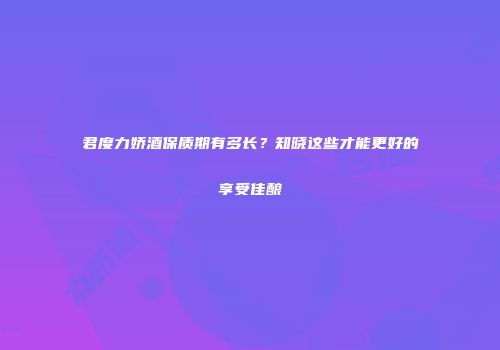 君度力娇酒保质期有多长？知晓这些才能更好的享受佳酿
