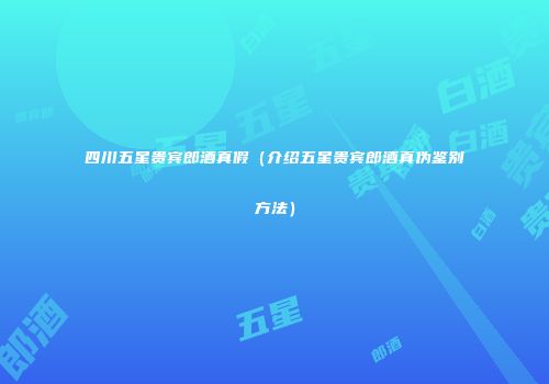四川五星贵宾郎酒真假（介绍五星贵宾郎酒真伪鉴别方法）
