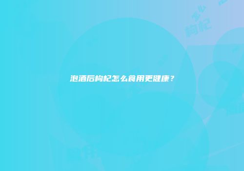 泡酒后枸杞怎么食用更健康？