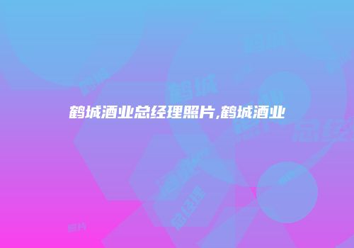 鹤城酒业总经理照片,鹤城酒业