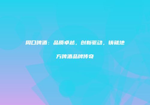 周口啤酒：品质卓越，创新驱动，铸就地方啤酒品牌传奇