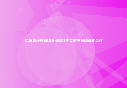 老郎酒没有1956-2011年老郎酒1956怎么样