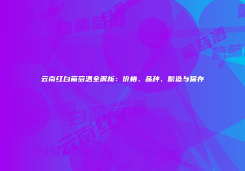 云南红白葡萄酒全解析：价格、品种、酿造与保存