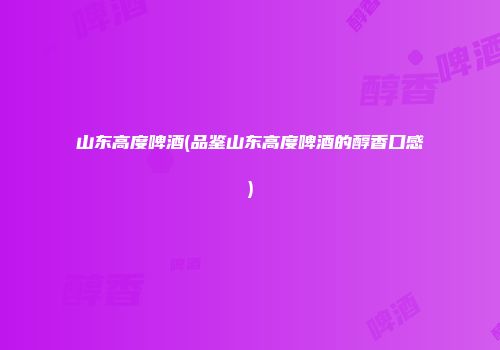山东高度啤酒(品鉴山东高度啤酒的醇香口感)