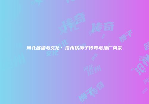 河北名酒与文化：沧州铁狮子传奇与酒厂风采