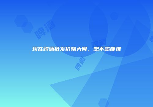 现在啤酒批发价格大降，想不喝都难