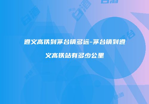 遵义高铁到茅台镇多远-茅台镇到遵义高铁站有多少公里